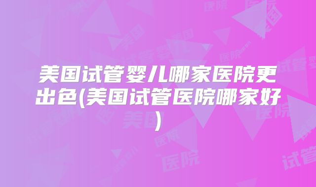 美国试管婴儿哪家医院更出色(美国试管医院哪家好)