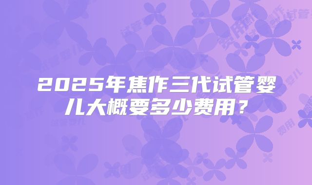 2025年焦作三代试管婴儿大概要多少费用?