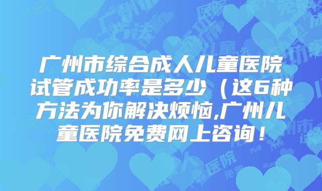 广州市综合成人儿童医院试管成功率是多少（这6种方法为你解决烦恼,广州儿童医院免费网上咨询！