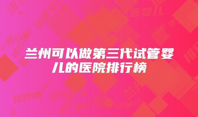 兰州可以做第三代试管婴儿的医院排行榜