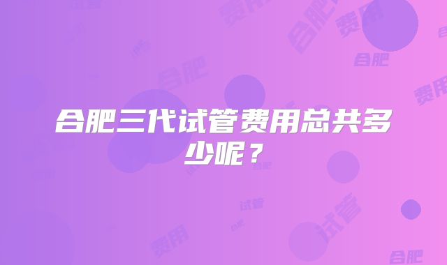 合肥三代试管费用总共多少呢？