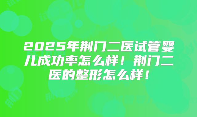 2025年荆门二医试管婴儿成功率怎么样！荆门二医的整形怎么样！