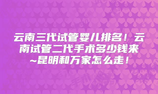 云南三代试管婴儿排名!云南试管二代手术多少钱来~昆明和万家怎么走!
