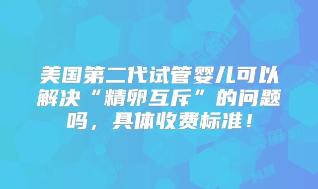 美国第二代试管婴儿可以解决“精卵互斥”的问题吗,具体收费标准!