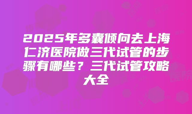 2025年多囊倾向去上海仁济医院做三代试管的步骤有哪些？三代试管攻略大全