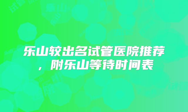 乐山较出名试管医院推荐，附乐山等待时间表