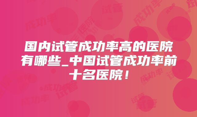 国内试管成功率高的医院有哪些_中国试管成功率前十名医院！