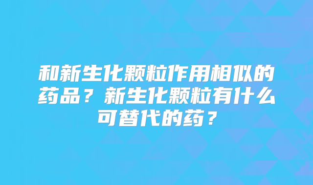 和新生化颗粒作用相似的药品?新生化颗粒有什么可替代的药?