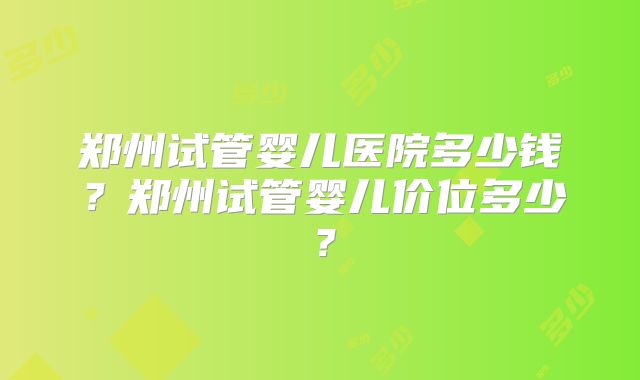 郑州试管婴儿医院多少钱？郑州试管婴儿价位多少？