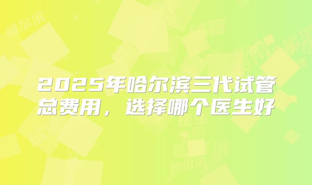 2025年哈尔滨三代试管总费用，选择哪个医生好