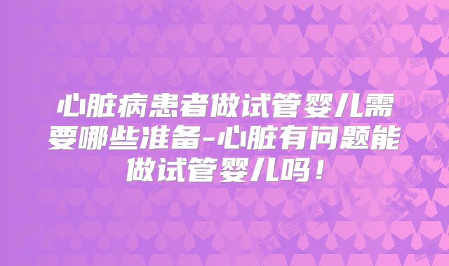 心脏病患者做试管婴儿需要哪些准备-心脏有问题能做试管婴儿吗!