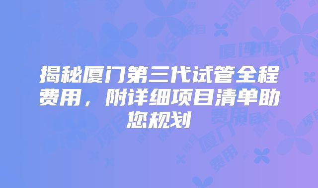 揭秘厦门第三代试管全程费用，附详细项目清单助您规划