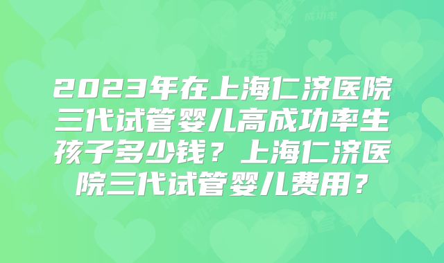 2023年在上海仁济医院三代试管婴儿高成功率生孩子多少钱？上海仁济医院三代试管婴儿费用？