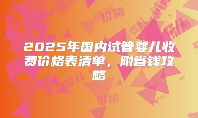 2025年国内试管婴儿收费价格表清单，附省钱攻略