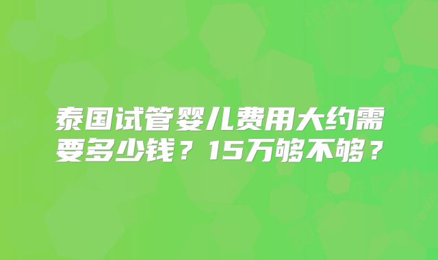 泰国试管婴儿费用大约需要多少钱?15万够不够?
