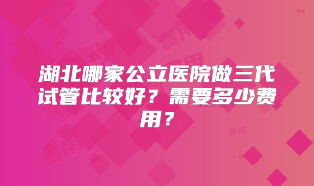 湖北哪家公立医院做三代试管比较好?需要多少费用?