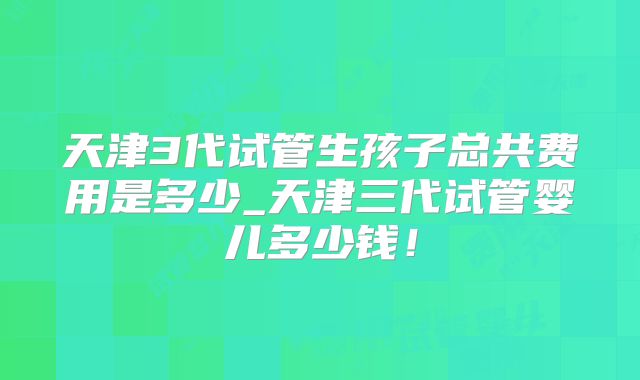 天津3代试管生孩子总共费用是多少_天津三代试管婴儿多少钱！