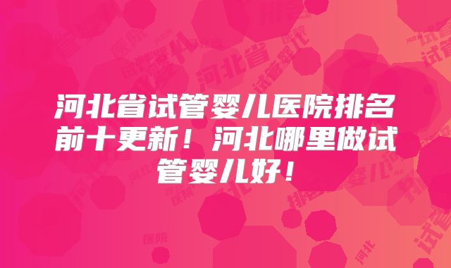 河北省试管婴儿医院排名前十更新!河北哪里做试管婴儿好!