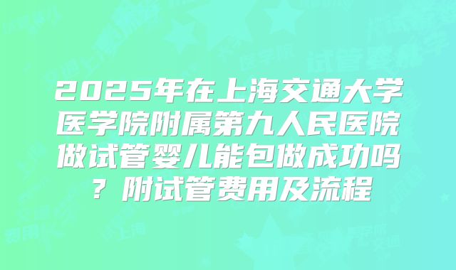 2025年在上海交通大学医学院附属第九人民医院做试管婴儿能包做成功吗？附试管费用及流程