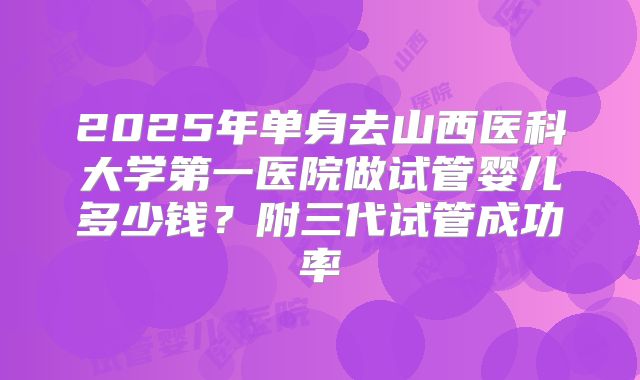2025年单身去山西医科大学第一医院做试管婴儿多少钱?附三代试管成功率