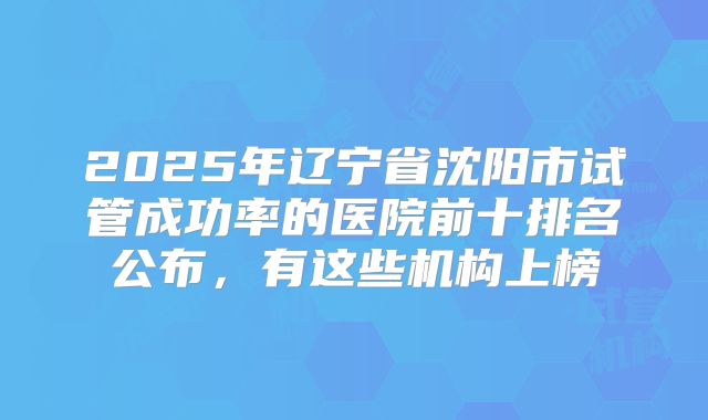 2025年辽宁省沈阳市试管成功率的医院前十排名公布，有这些机构上榜