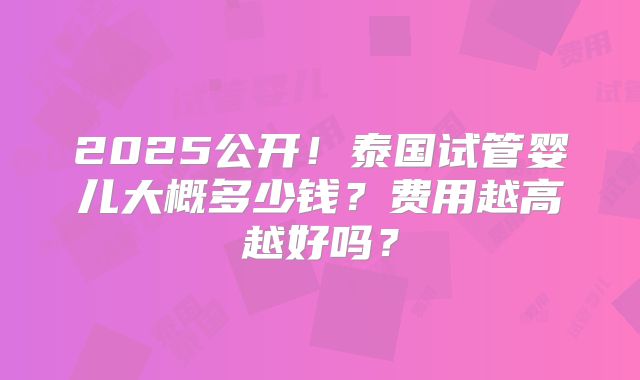 2025公开!泰国试管婴儿大概多少钱?费用越高越好吗?