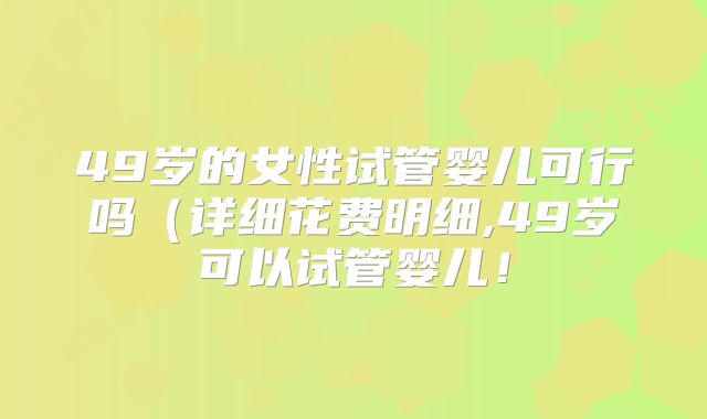 49岁的女性试管婴儿可行吗(详细花费明细,49岁可以试管婴儿!