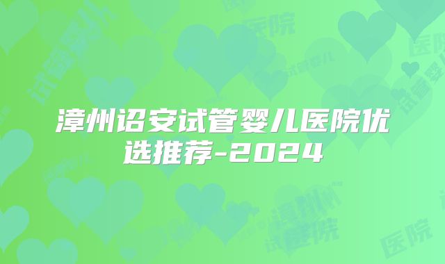 漳州诏安试管婴儿医院优选推荐-2024