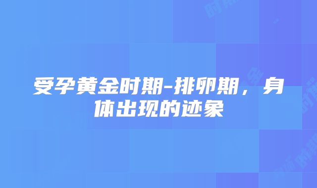 受孕黄金时期-排卵期，身体出现的迹象