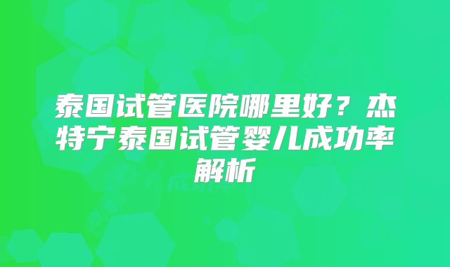泰国试管医院哪里好？杰特宁泰国试管婴儿成功率解析