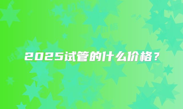 2025试管的什么价格?