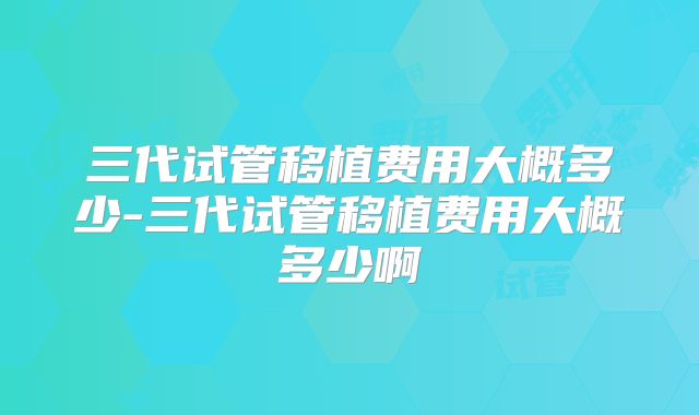 三代试管移植费用大概多少-三代试管移植费用大概多少啊
