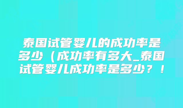 泰国试管婴儿的成功率是多少(成功率有多大_泰国试管婴儿成功率是多少?!