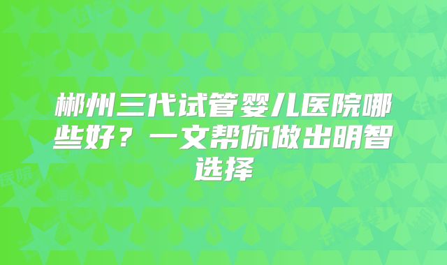 郴州三代试管婴儿医院哪些好？一文帮你做出明智选择