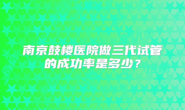 南京鼓楼医院做三代试管的成功率是多少？