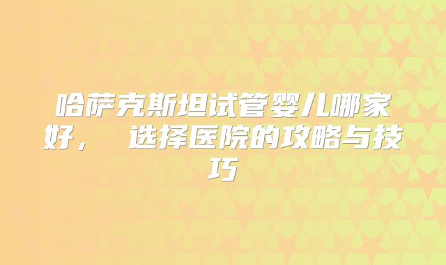 哈萨克斯坦试管婴儿哪家好, 选择医院的攻略与技巧