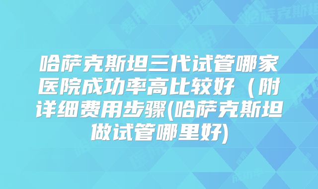 哈萨克斯坦三代试管哪家医院成功率高比较好(附详细费用步骤(哈萨克斯坦做试管哪里好)