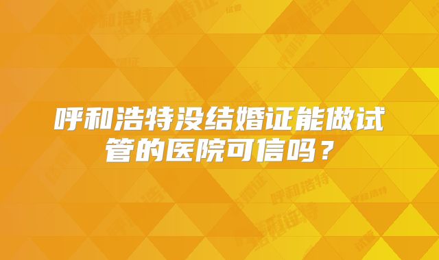 呼和浩特没结婚证能做试管的医院可信吗？