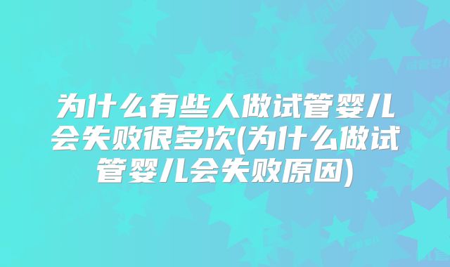 为什么有些人做试管婴儿会失败很多次(为什么做试管婴儿会失败原因)