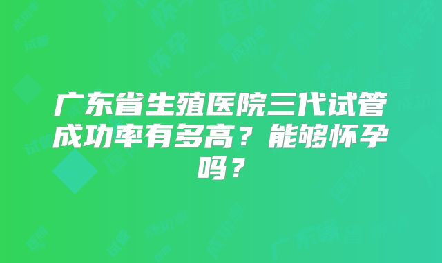 广东省生殖医院三代试管成功率有多高?能够怀孕吗?