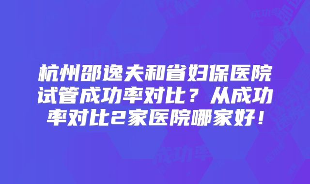 杭州邵逸夫和省妇保医院试管成功率对比？从成功率对比2家医院哪家好！