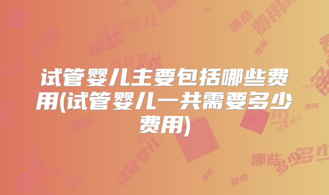 试管婴儿主要包括哪些费用(试管婴儿一共需要多少费用)