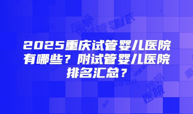 2025重庆试管婴儿医院有哪些?附试管婴儿医院排名汇总?