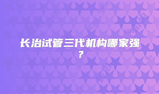 长治试管三代机构哪家强？