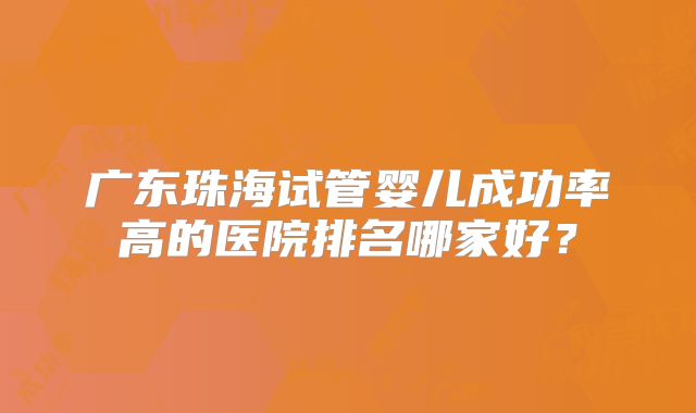 广东珠海试管婴儿成功率高的医院排名哪家好?