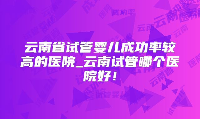 云南省试管婴儿成功率较高的医院_云南试管哪个医院好！