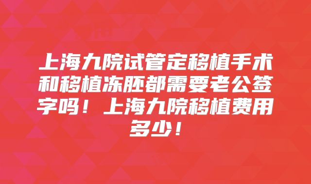 上海九院试管定移植手术和移植冻胚都需要老公签字吗!上海九院移植费用多少!