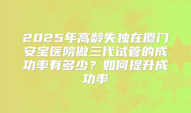 2025年高龄失独在厦门安宝医院做三代试管的成功率有多少？如何提升成功率