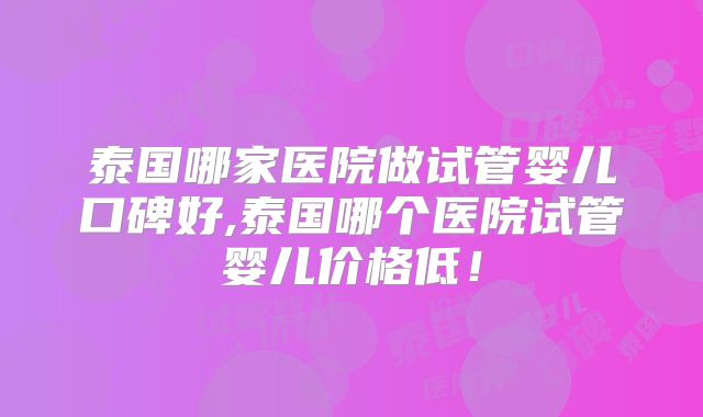 泰国哪家医院做试管婴儿口碑好,泰国哪个医院试管婴儿价格低！