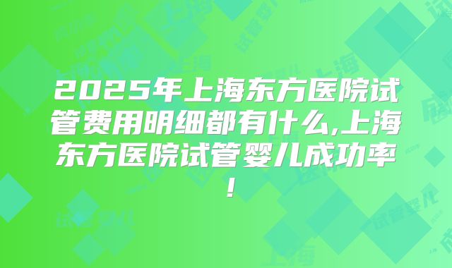 2025年上海东方医院试管费用明细都有什么,上海东方医院试管婴儿成功率！